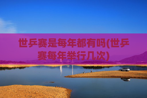 世乒赛是每年都有吗(世乒赛每年举行几次)