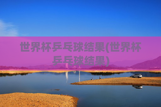 世界杯乒乓球结果(世界杯乒乓球结果)
