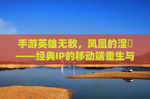 手游英雄无敌，凤凰的涅槃——经典IP的移动端重生与策略进化，手游英雄无敌，凤凰的涅槃——经典IP的移动端重生与策略进化