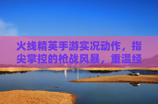 火线精英手游实况动作，指尖掌控的枪战风暴，重温经典热血瞬间