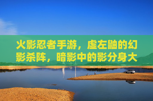 火影忍者手游,虚左鼬的幻影杀阵,暗影中的影分身大师
