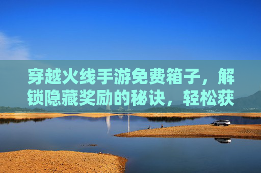 穿越火线手游免费箱子,解锁隐藏奖励的秘诀,轻松获取免费道具
