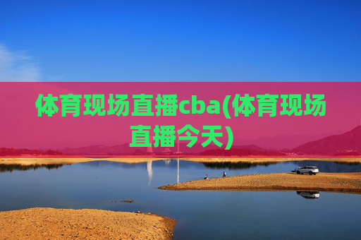 体育现场直播cba(体育现场直播今天)