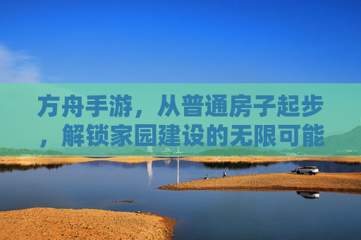 方舟手游，从普通房子起步，解锁家园建设的无限可能，方舟手游，从普通房子起步，解锁家园建设的无限可能