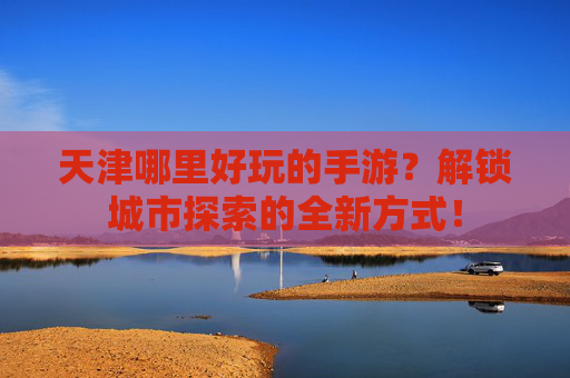 天津哪里好玩的手游？解锁城市探索的全新方式！