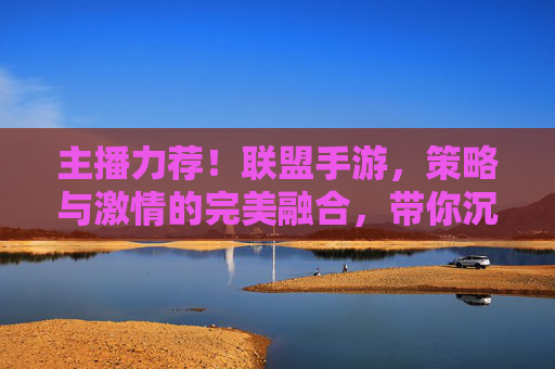 主播力荐！联盟手游，策略与激情的完美融合，带你沉浸热血征途