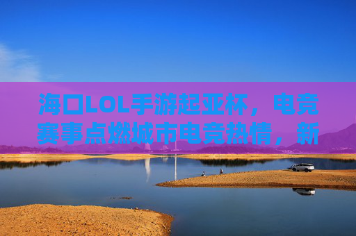 海口LOL手游起亚杯，电竞赛事点燃城市电竞热情，新势力齐聚琼岛燃情对决，海口LOL手游起亚杯，电竞赛事点燃城市电竞热情，新势力齐聚琼岛燃情对决