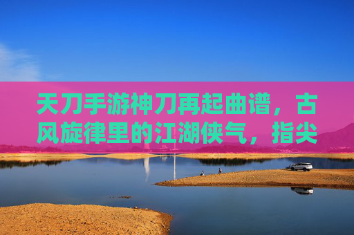天刀手游神刀再起曲谱，古风旋律里的江湖侠气，指尖下的江湖回响