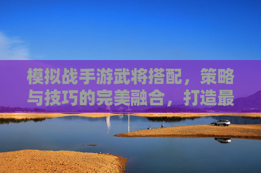 模拟战手游武将搭配，策略与技巧的完美融合，打造最强阵容，模拟战手游武将搭配，策略与技巧的完美融合，打造最强阵容