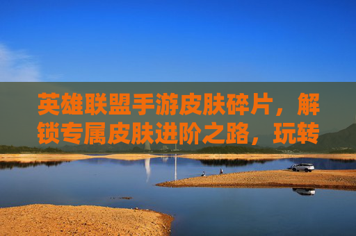 英雄联盟手游皮肤碎片，解锁专属皮肤进阶之路，玩转游戏荣耀的实用指南