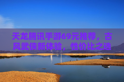 天龙腾讯手游69元推荐，古风武侠新体验，性价比之选，玩出江湖豪情