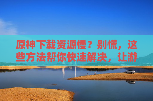 原神下载资源慢？别慌，这些方法帮你快速解决，让游戏下载不再慢半拍