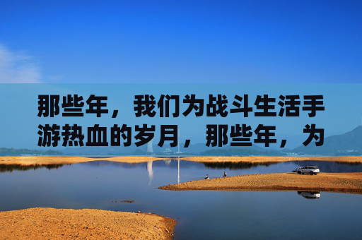 那些年,我们为战斗生活手游热血的岁月,那些年,为战斗生活手游热血的岁月