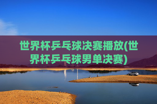 世界杯乒乓球决赛播放(世界杯乒乓球男单决赛)