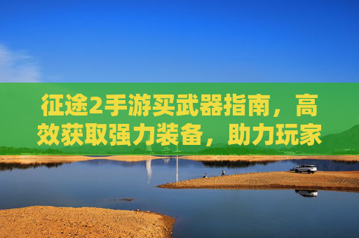征途2手游买武器指南,高效获取强力装备,助力玩家征途之路