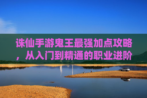 诛仙手游鬼王最强加点攻略,从入门到精通的职业进阶指南,解锁顶级输出能力