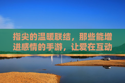 指尖的温暖联结，那些能增进感情的手游，让爱在互动中升温