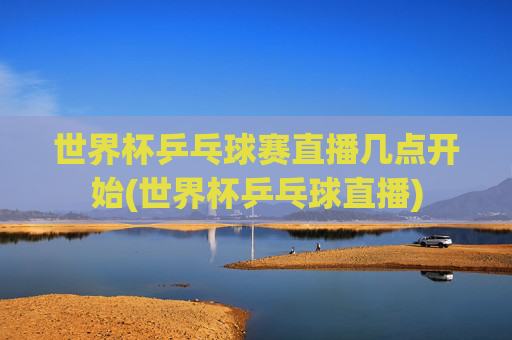 世界杯乒乓球赛直播几点开始(世界杯乒乓球直播)
