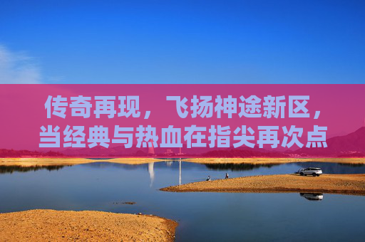 传奇再现,飞扬神途新区,当经典与热血在指尖再次点燃,传奇再现,飞扬神途新区,经典热血在指尖再燃
