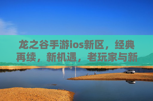 龙之谷手游ios新区,经典再续,新机遇,老玩家与新伙伴的欢乐集结