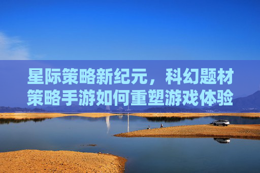 星际策略新纪元,科幻题材策略手游如何重塑游戏体验