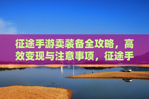 征途手游卖装备全攻略，高效变现与注意事项，征途手游卖装备全攻略，高效变现与注意事项