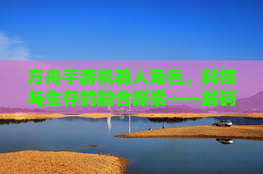 方舟手游机器人角色,科技与生存的融合探索——解码游戏中的智能伙伴