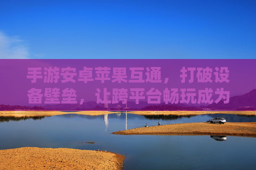 手游安卓苹果互通,打破设备壁垒,让跨平台畅玩成为现实