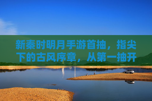 新秦时明月手游首抽，指尖下的古风序章，从第一抽开始，与盖聂、高渐离共赴江湖，新秦时明月手游首抽，指尖下的古风序章，与盖聂、高渐离共赴江湖