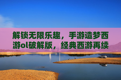 解锁无限乐趣，手游造梦西游ol破解版，经典西游再续，畅玩无限制