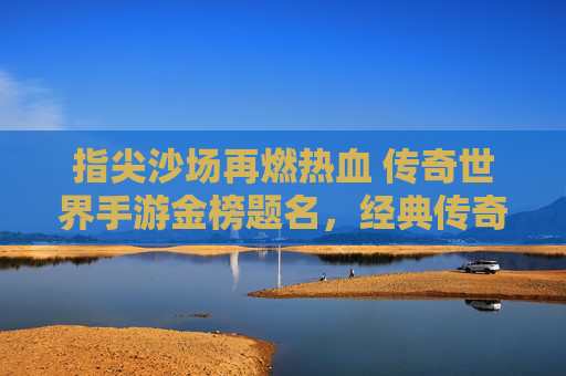指尖沙场再燃热血 传奇世界手游金榜题名，经典传奇续写新章