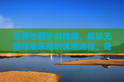 免费地图手游推荐，解锁无限探索乐趣的优质选择，免费地图手游推荐，解锁无限探索乐趣的优质选择