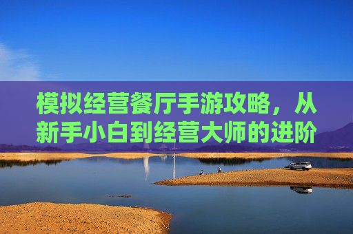 模拟经营餐厅手游攻略,从新手小白到经营大师的进阶之路,模拟经营餐厅手游攻略,从新手小白到经营大师的进阶之路