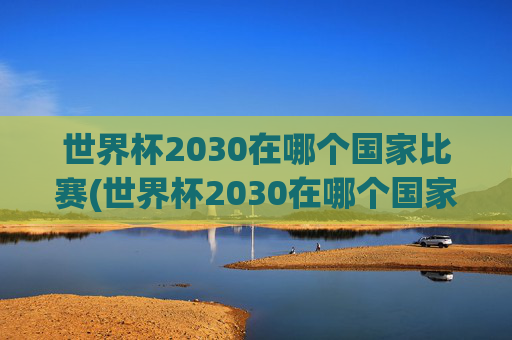 世界杯2030在哪个国家比赛(世界杯2030在哪个国家比赛的)