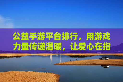公益手游平台排行,用游戏力量传递温暖,让爱心在指尖绽放——解析主流公益手游平台的价值与选择指南