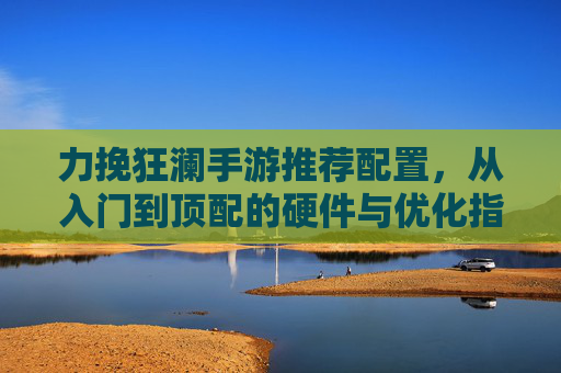 力挽狂澜手游推荐配置，从入门到顶配的硬件与优化指南
