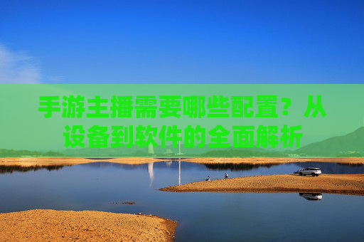 手游主播需要哪些配置?从设备到软件的全面解析