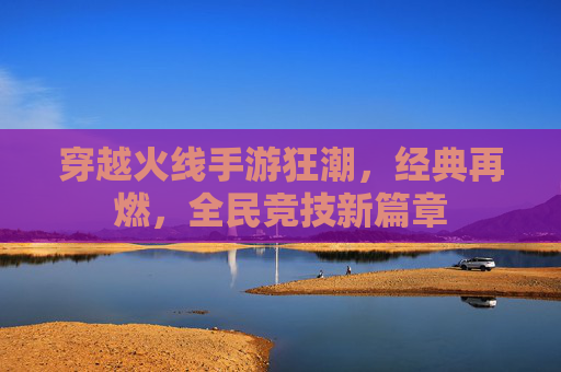 穿越火线手游狂潮,经典再燃,全民竞技新篇章