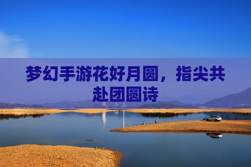 梦幻手游花好月圆，指尖共赴团圆诗