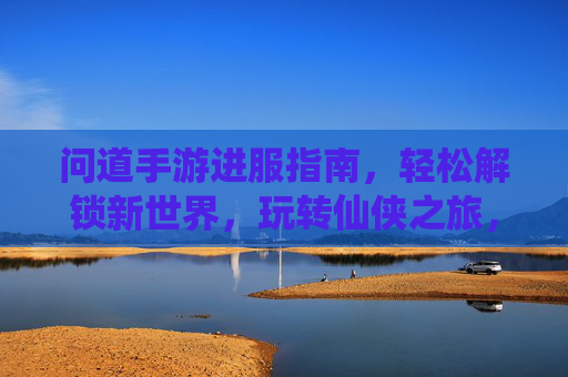 问道手游进服指南，轻松解锁新世界，玩转仙侠之旅，问道手游进服指南，轻松解锁新世界，玩转仙侠之旅