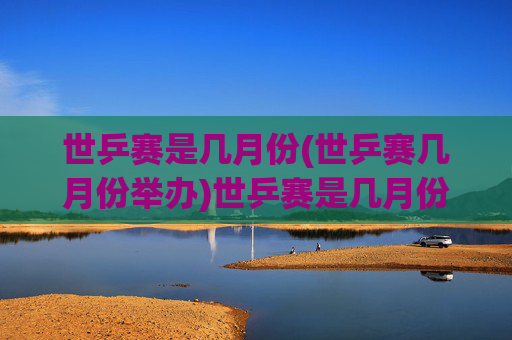 世乒赛是几月份(世乒赛几月份举办)世乒赛是几月份(世乒赛几月份举办)