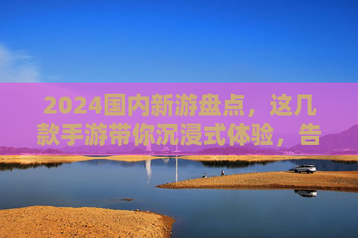 2024国内新游盘点，这几款手游带你沉浸式体验，告别单调日常