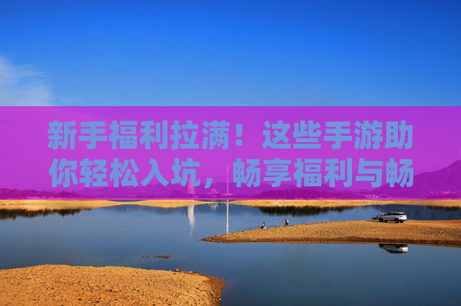 新手福利拉满！这些手游助你轻松入坑，畅享福利与畅爽玩法