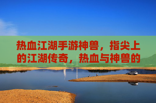 热血江湖手游神兽，指尖上的江湖传奇，热血与神兽的完美邂逅