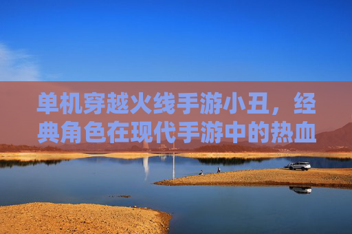 单机穿越火线手游小丑,经典角色在现代手游中的热血回归,重温经典战场的激情与策略
