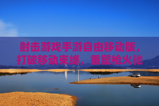 射击游戏手游自由移动版，打破移动束缚，重塑枪火驰骋的自由新体验