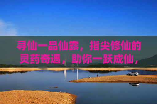 寻仙一品仙露，指尖修仙的灵药奇遇，助你一跃成仙，寻仙一品仙露，指尖修仙的灵药奇遇，助你一跃成仙