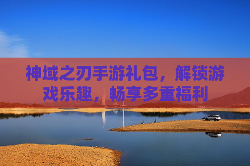 神域之刃手游礼包，解锁游戏乐趣，畅享多重福利
