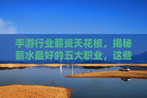 手游行业薪资天花板,揭秘薪水最好的五大职业,这些岗位让你赚得盆满钵满?