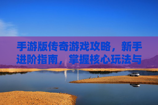 手游版传奇游戏攻略，新手进阶指南，掌握核心玩法与资源策略，轻松成为传奇大佬
